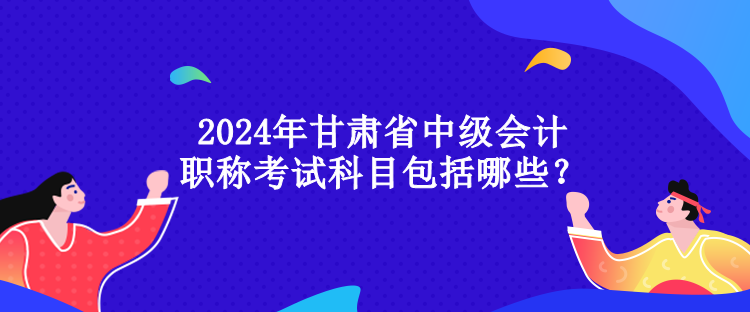 2024年甘肅省中級(jí)會(huì)計(jì)職稱考試科目包括哪些？