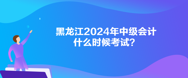 黑龍江2024年中級會計什么時候考試？