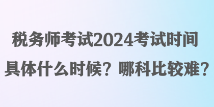 稅務(wù)師考試2024考試時間具體什么時候？哪科比較難？