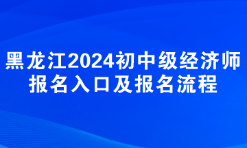 黑龍江2024年初中級經(jīng)濟師報名入口及報名流程