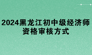 2024年黑龍江初中級經(jīng)濟師資格審核方式