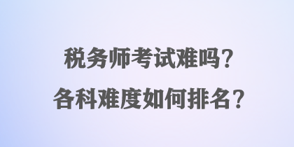 稅務(wù)師考試難嗎？各科難度如何排名？