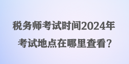 稅務師考試時間2024年考試地點在哪里查看？