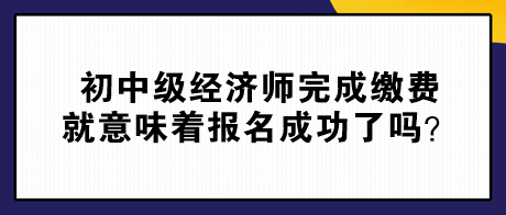 初中級經(jīng)濟(jì)師完成繳費就意味著報名成功了嗎？