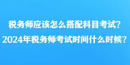 稅務(wù)師應(yīng)該怎么搭配科目考試？2024年稅務(wù)師考試時(shí)間什么時(shí)候？