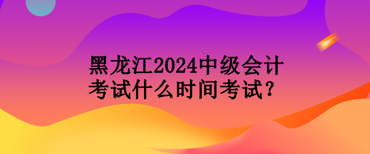 黑龍江2024中級(jí)會(huì)計(jì)考試什么時(shí)間考試？