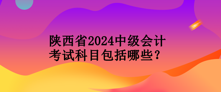 陜西省2024中級會計考試科目包括哪些？