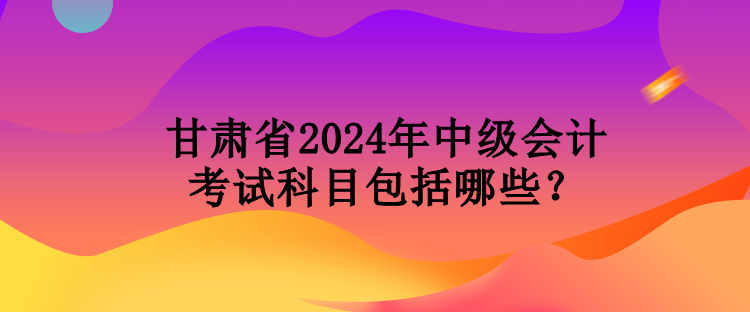 甘肅省2024年中級(jí)會(huì)計(jì)考試科目包括哪些？