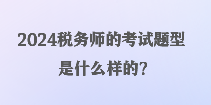 2024稅務(wù)師的考試題型是什么樣的？