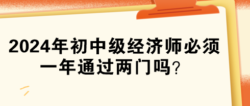 2024年初中級經(jīng)濟師必須一年通過兩門嗎？