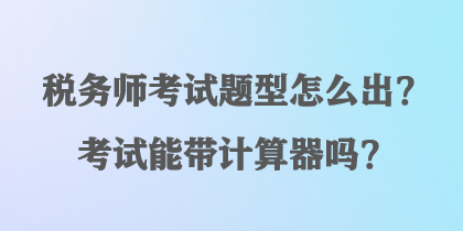 稅務(wù)師考試題型怎么出？考試能帶計算器嗎？