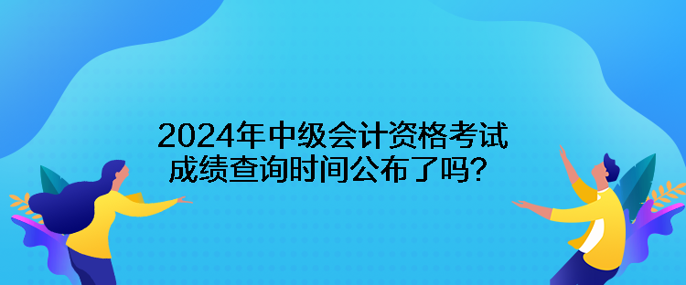 2024年中級會計資格考試成績查詢時間公布了嗎？