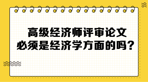 高級經(jīng)濟(jì)師評審論文必須是經(jīng)濟(jì)學(xué)方面的嗎？