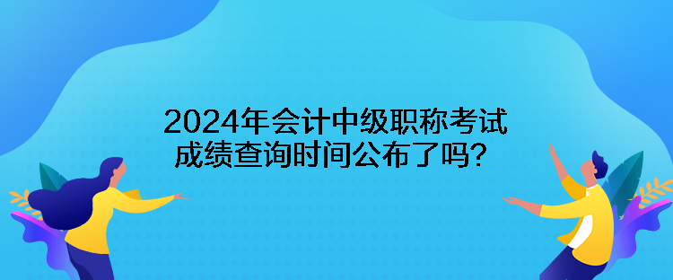 2024年會計中級職稱考試成績查詢時間公布了嗎？