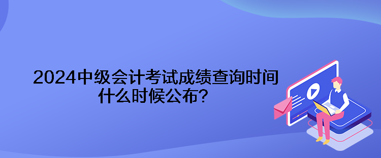 2024中級會計考試成績查詢時間什么時候公布？