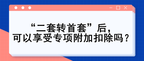 “二套轉(zhuǎn)首套”后，可以享受專(zhuān)項(xiàng)附加扣除嗎？