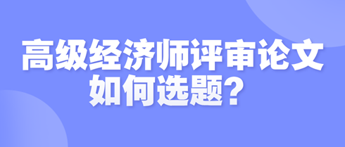 高級經(jīng)濟(jì)師評審論文如何選題？選題時需遵循哪些原則？