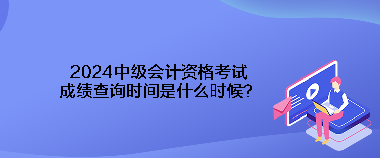 2024中級會計資格考試成績查詢時間是什么時候？