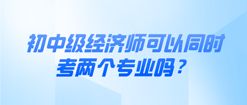 初中級經(jīng)濟(jì)師可以同時考兩個專業(yè)嗎？