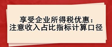 享受企業(yè)所得稅優(yōu)惠： 注意收入占比指標計算口徑