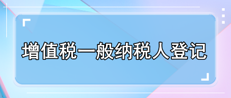 一文了解增值稅一般納稅人登記