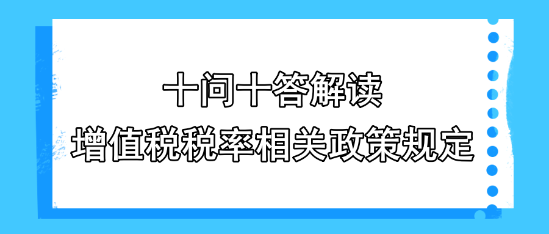 十問十答解讀增值稅稅率相關政策規(guī)定