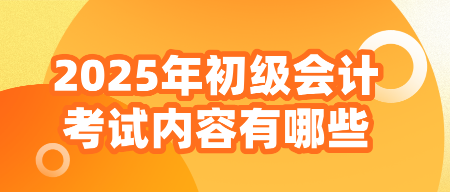 2025年初級會計考試內(nèi)容有哪些？