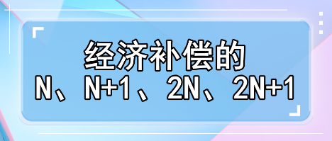 趕緊收藏！經(jīng)濟(jì)補(bǔ)償?shù)腘、N+1、2N、2N+1解讀攻略